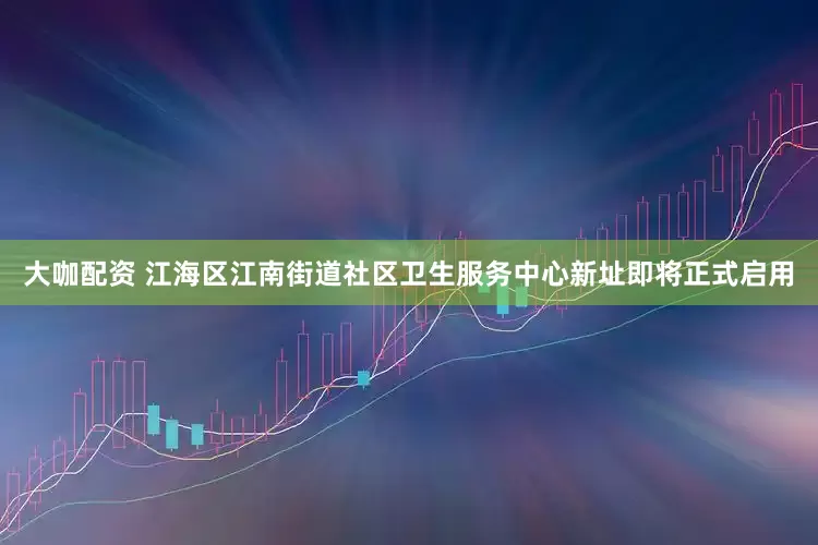 大咖配资 江海区江南街道社区卫生服务中心新址即将正式启用