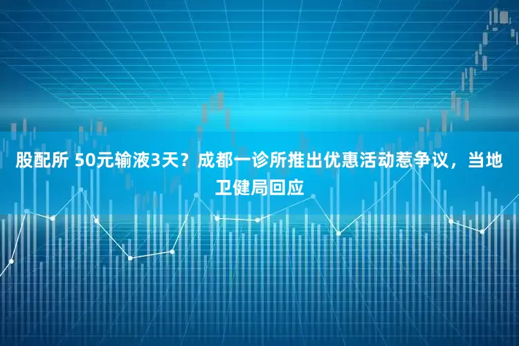 股配所 50元输液3天？成都一诊所推出优惠活动惹争议，当地卫健局回应