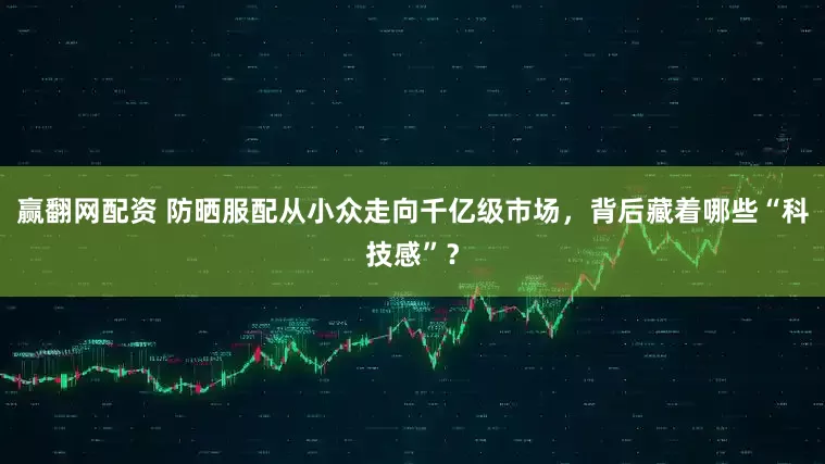 赢翻网配资 防晒服配从小众走向千亿级市场，背后藏着哪些“科技感”？
