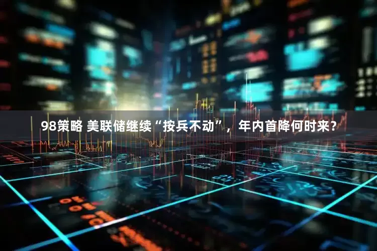 98策略 美联储继续“按兵不动”，年内首降何时来？