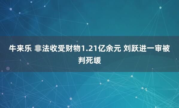 牛来乐 非法收受财物1.21亿余元 刘跃进一审被判死缓