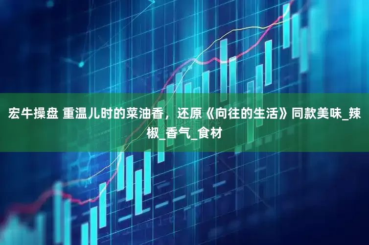 宏牛操盘 重温儿时的菜油香，还原《向往的生活》同款美味_辣椒_香气_食材