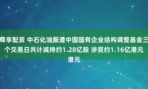 尊享配资 中石化油服遭中国国有企业结构调整基金三个交易日共计减持约1.28亿股 涉资约1.16亿港元