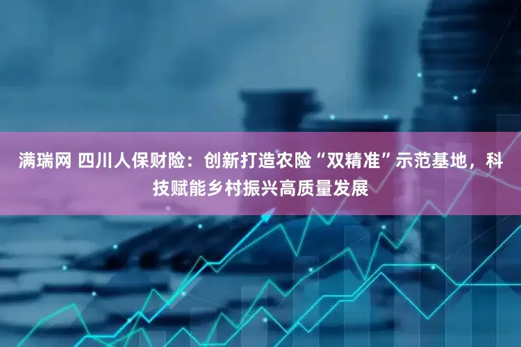 满瑞网 四川人保财险：创新打造农险“双精准”示范基地，科技赋能乡村振兴高质量发展