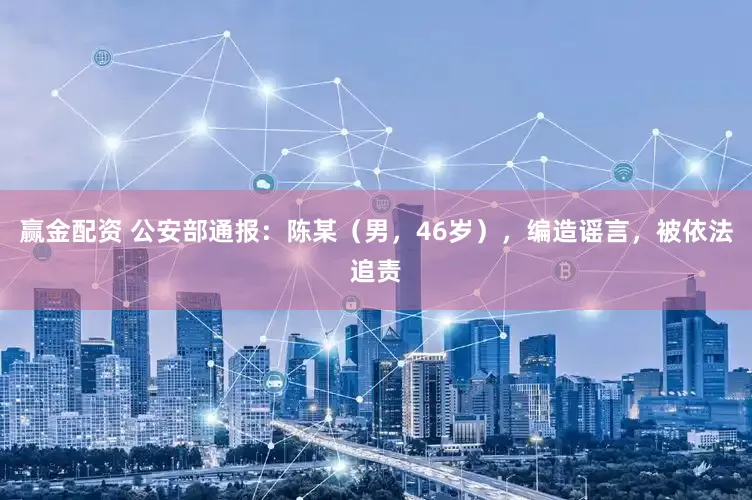 赢金配资 公安部通报：陈某（男，46岁），编造谣言，被依法追责
