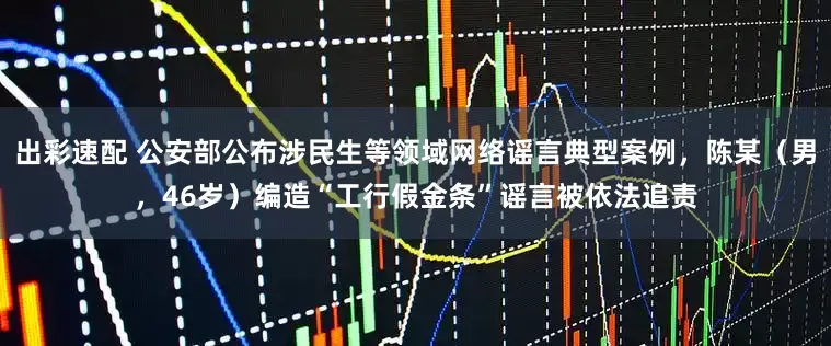 出彩速配 公安部公布涉民生等领域网络谣言典型案例，陈某（男，46岁）编造“工行假金条”谣言被依法追责