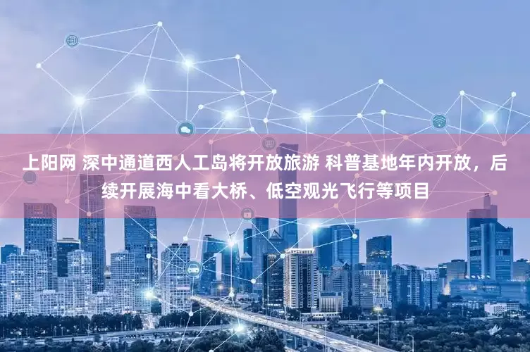 上阳网 深中通道西人工岛将开放旅游 科普基地年内开放，后续开展海中看大桥、低空观光飞行等项目