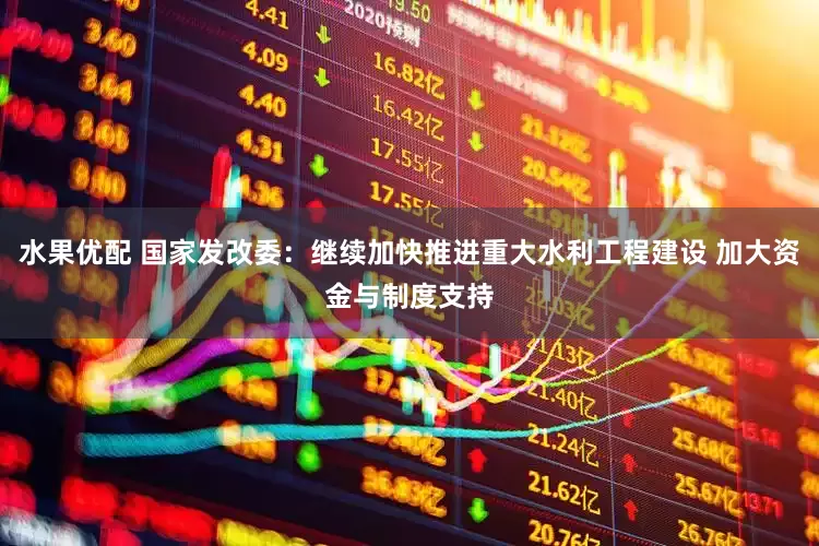 水果优配 国家发改委：继续加快推进重大水利工程建设 加大资金与制度支持