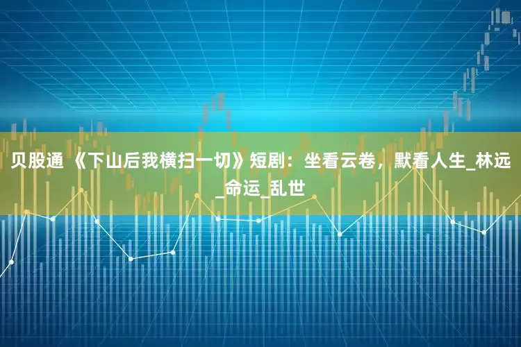 贝股通 《下山后我横扫一切》短剧：坐看云卷，默看人生_林远_命运_乱世