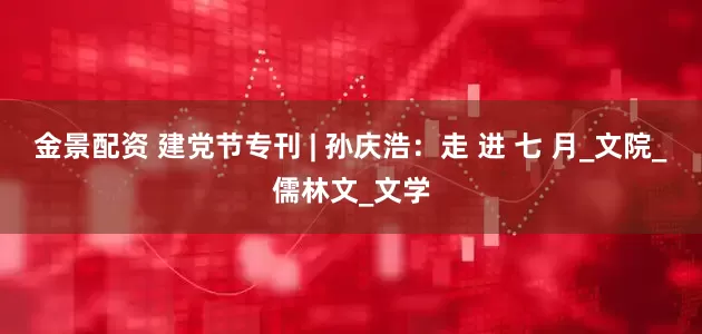 金景配资 建党节专刊 | 孙庆浩：走 进 七 月_文院_儒林文_文学