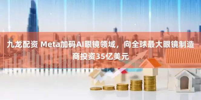 九龙配资 Meta加码AI眼镜领域，向全球最大眼镜制造商投资35亿美元
