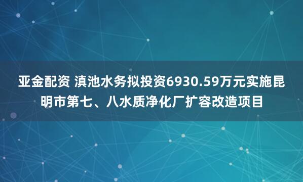 亚金配资 滇池水务拟投资6930.59万元实施昆明市第七、八水质净化厂扩容改造项目