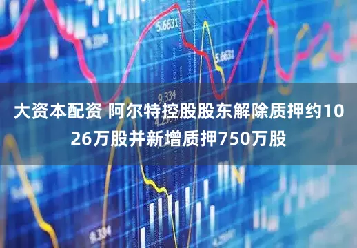大资本配资 阿尔特控股股东解除质押约1026万股并新增质押750万股