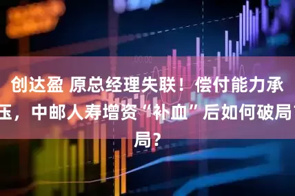 创达盈 原总经理失联！偿付能力承压，中邮人寿增资“补血”后如何破局？