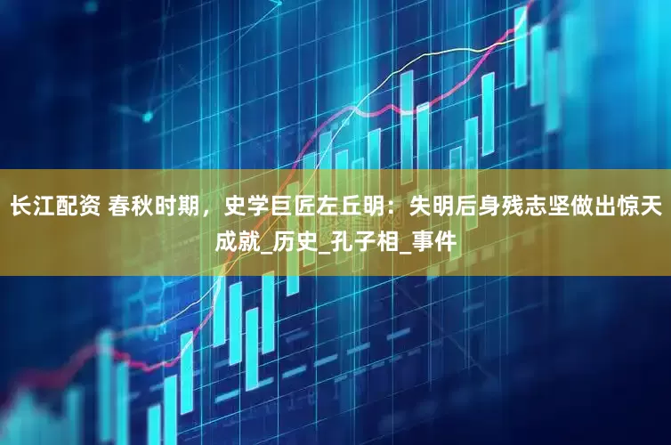 长江配资 春秋时期，史学巨匠左丘明：失明后身残志坚做出惊天成就_历史_孔子相_事件