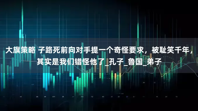 大旗策略 子路死前向对手提一个奇怪要求，被耻笑千年，其实是我们错怪他了_孔子_鲁国_弟子