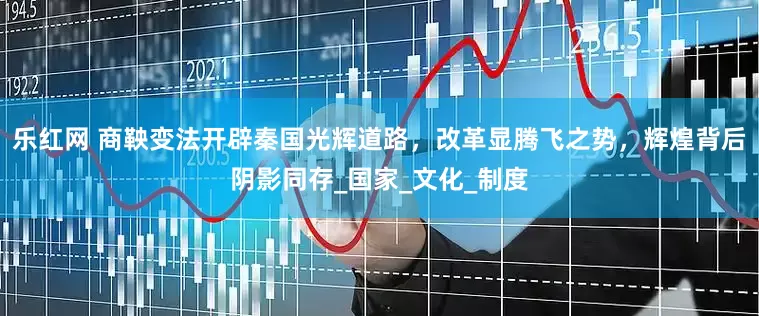 乐红网 商鞅变法开辟秦国光辉道路，改革显腾飞之势，辉煌背后阴影同存_国家_文化_制度