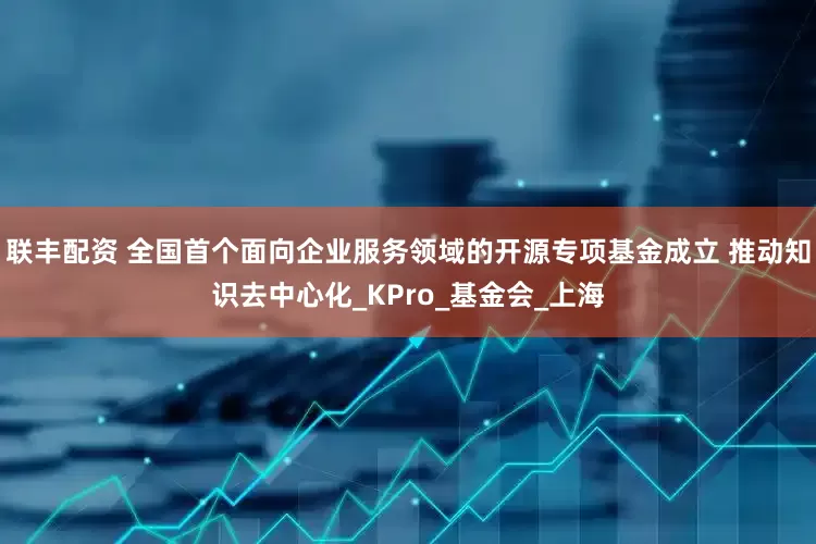 联丰配资 全国首个面向企业服务领域的开源专项基金成立 推动知识去中心化_KPro_基金会_上海