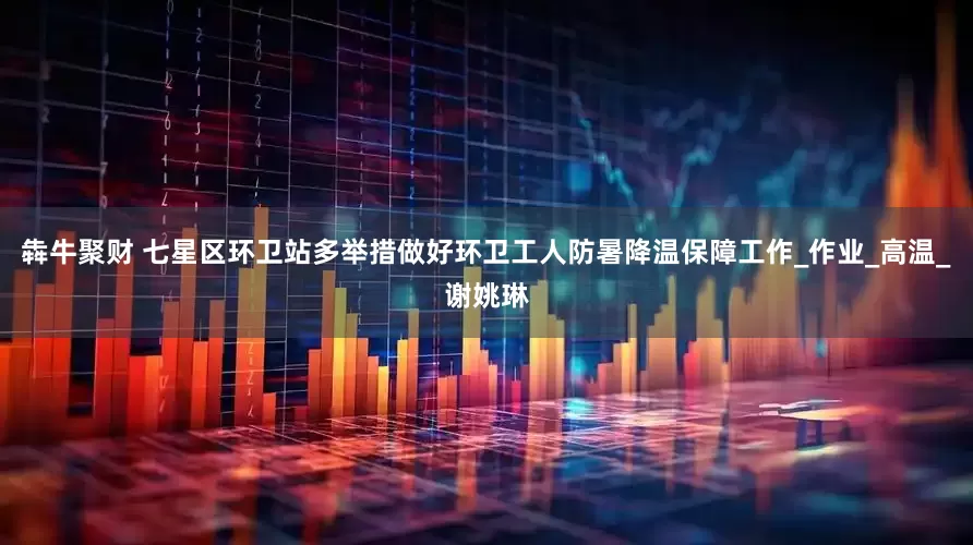 犇牛聚财 七星区环卫站多举措做好环卫工人防暑降温保障工作_作业_高温_谢姚琳