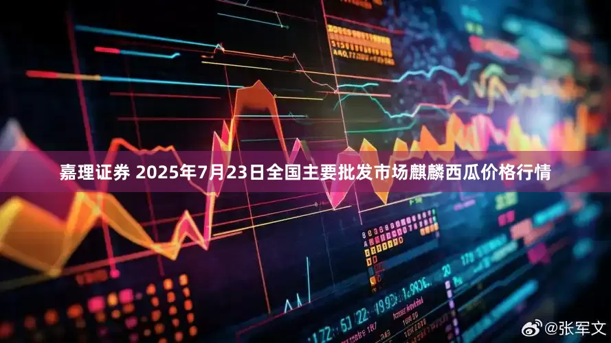 嘉理证券 2025年7月23日全国主要批发市场麒麟西瓜价格行情