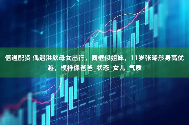 信通配资 偶遇洪欣母女出行，同框似姐妹，11岁张晞彤身高优越，模样像爸爸_状态_女儿_气质
