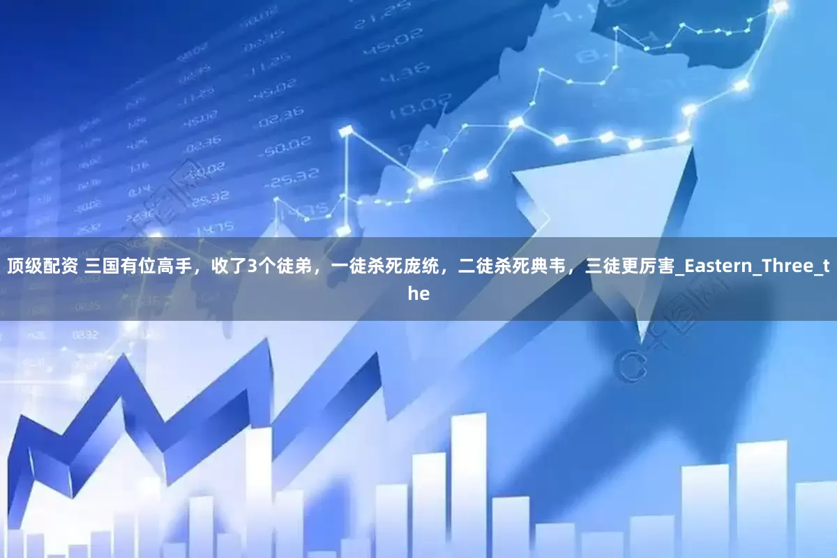 顶级配资 三国有位高手，收了3个徒弟，一徒杀死庞统，二徒杀死典韦，三徒更厉害_Eastern_Three_the