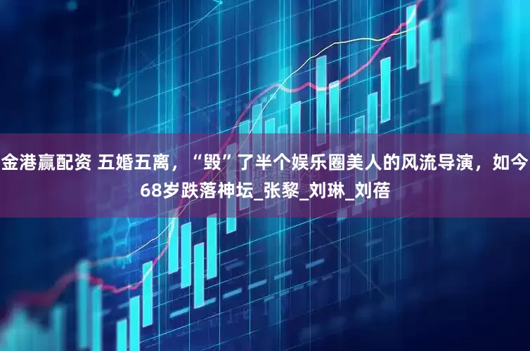 金港赢配资 五婚五离，“毁”了半个娱乐圈美人的风流导演，如今68岁跌落神坛_张黎_刘琳_刘蓓