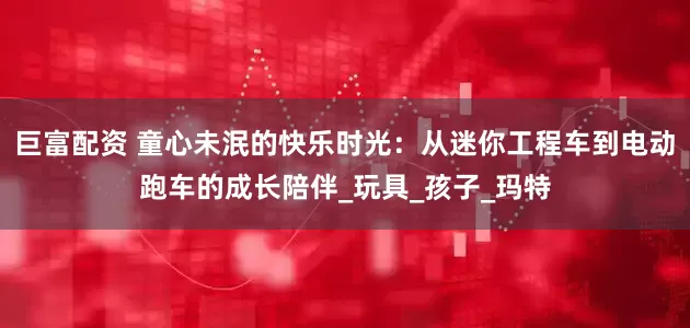 巨富配资 童心未泯的快乐时光：从迷你工程车到电动跑车的成长陪伴_玩具_孩子_玛特
