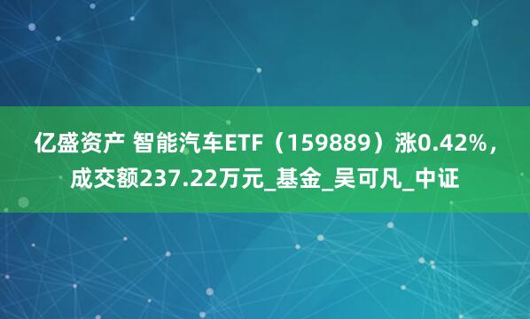 亿盛资产 智能汽车ETF（159889）涨0.42%，成交额237.22万元_基金_吴可凡_中证