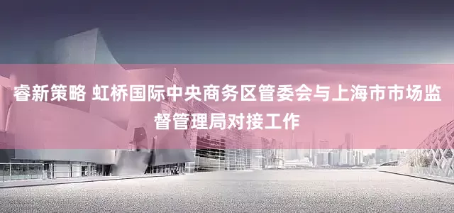睿新策略 虹桥国际中央商务区管委会与上海市市场监督管理局对接工作