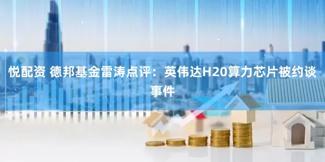 悦配资 德邦基金雷涛点评：英伟达H20算力芯片被约谈事件