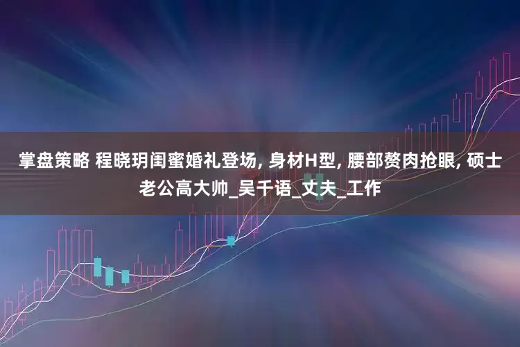掌盘策略 程晓玥闺蜜婚礼登场, 身材H型, 腰部赘肉抢眼, 硕士老公高大帅_吴千语_丈夫_工作