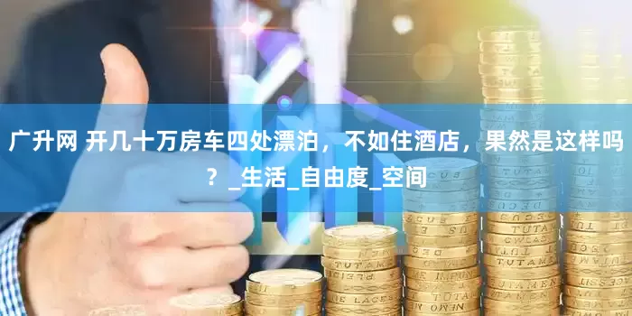 广升网 开几十万房车四处漂泊，不如住酒店，果然是这样吗？_生活_自由度_空间