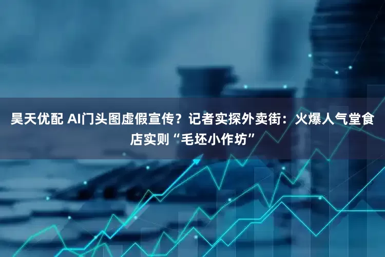 昊天优配 AI门头图虚假宣传？记者实探外卖街：火爆人气堂食店实则“毛坯小作坊”