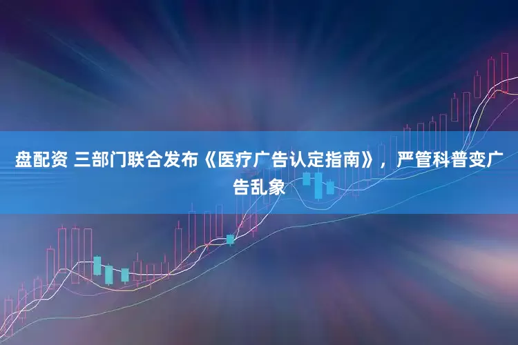 盘配资 三部门联合发布《医疗广告认定指南》，严管科普变广告乱象