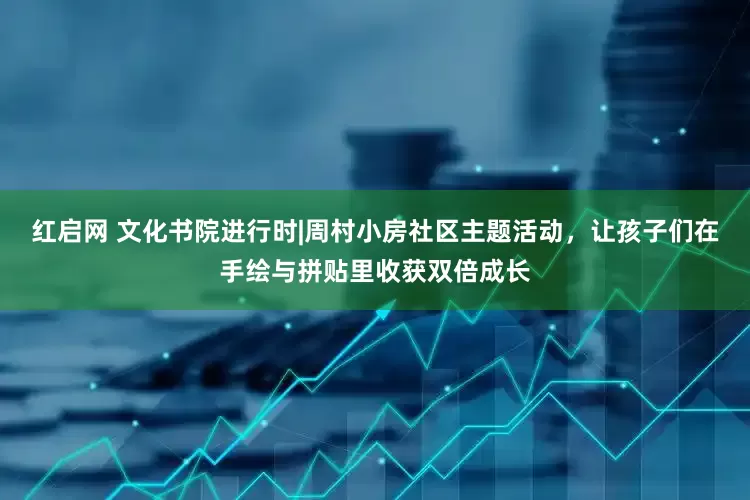 红启网 文化书院进行时|周村小房社区主题活动，让孩子们在手绘与拼贴里收获双倍成长