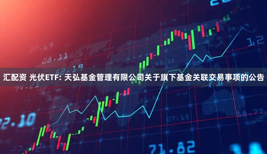 汇配资 光伏ETF: 天弘基金管理有限公司关于旗下基金关联交易事项的公告