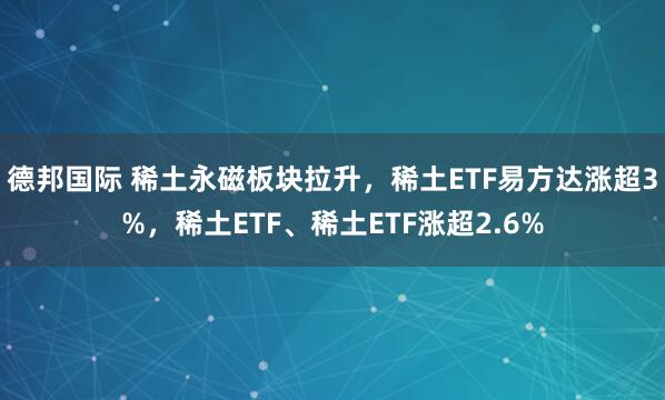 德邦国际 稀土永磁板块拉升，稀土ETF易方达涨超3%，稀土ETF、稀土ETF涨超2.6%