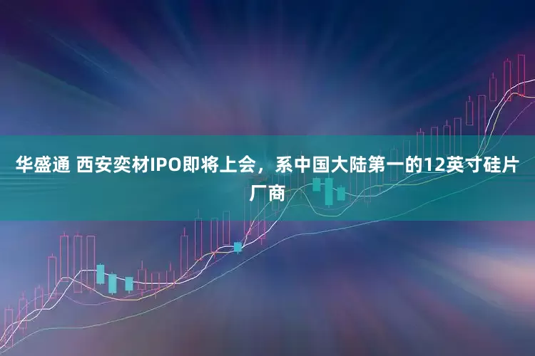 华盛通 西安奕材IPO即将上会，系中国大陆第一的12英寸硅片厂商