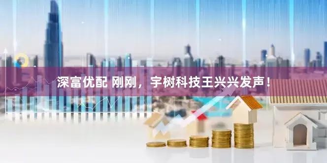 深富优配 刚刚，宇树科技王兴兴发声！