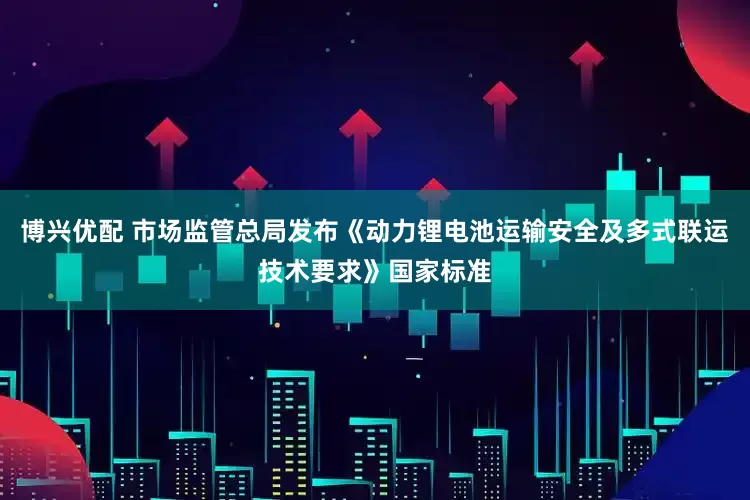 博兴优配 市场监管总局发布《动力锂电池运输安全及多式联运技术要求》国家标准