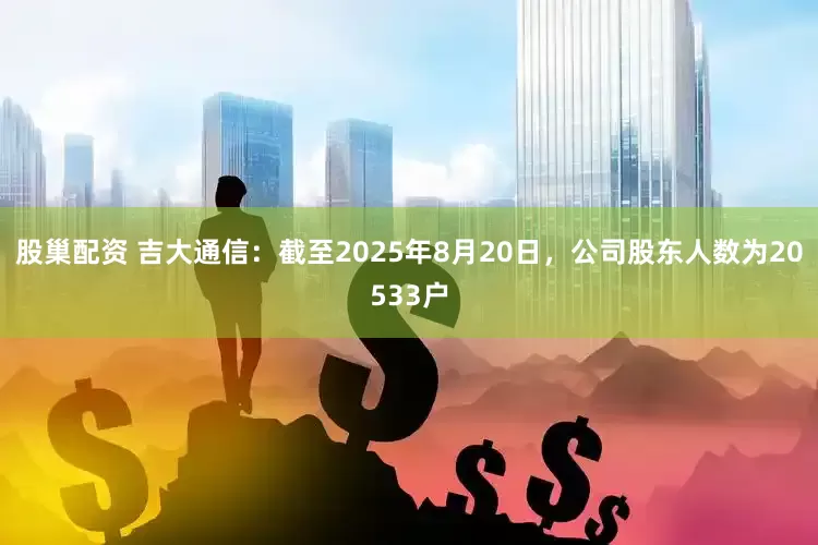 股巢配资 吉大通信：截至2025年8月20日，公司股东人数为20533户