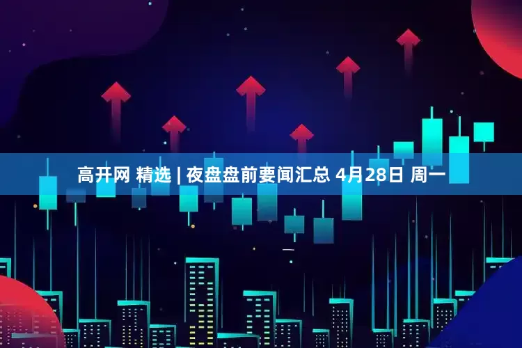 高开网 精选 | 夜盘盘前要闻汇总 4月28日 周一