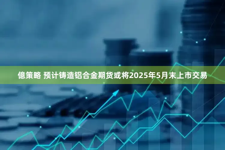 億策略 预计铸造铝合金期货或将2025年5月末上市交易