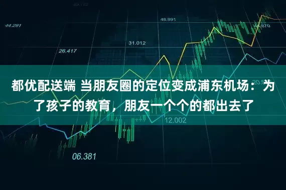 都优配送端 当朋友圈的定位变成浦东机场：为了孩子的教育，朋友一个个的都出去了
