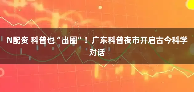 N配资 科普也“出圈”！广东科普夜市开启古今科学对话