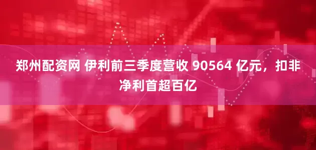 郑州配资网 伊利前三季度营收 90564 亿元，扣非净利首超百亿