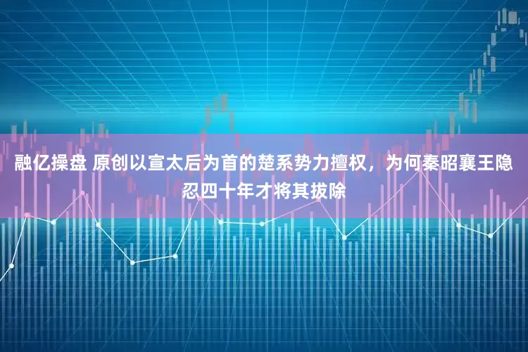 融亿操盘 原创以宣太后为首的楚系势力擅权，为何秦昭襄王隐忍四十年才将其拔除