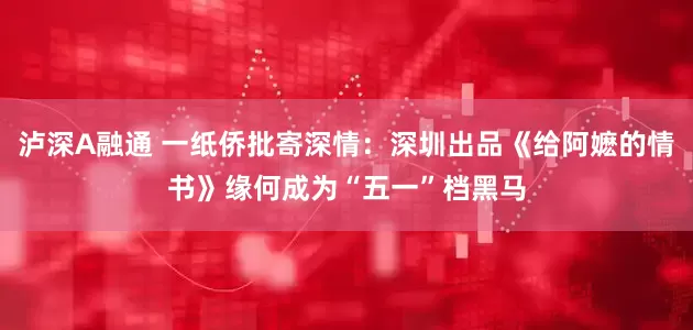 泸深A融通 一纸侨批寄深情：深圳出品《给阿嬷的情书》缘何成为“五一”档黑马