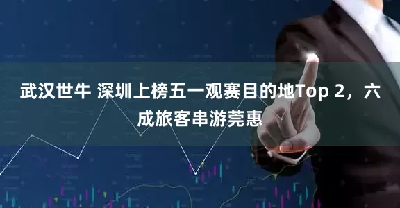 武汉世牛 深圳上榜五一观赛目的地Top 2，六成旅客串游莞惠